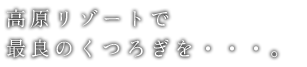 高原リゾートで最良のくつろぎを・・・。